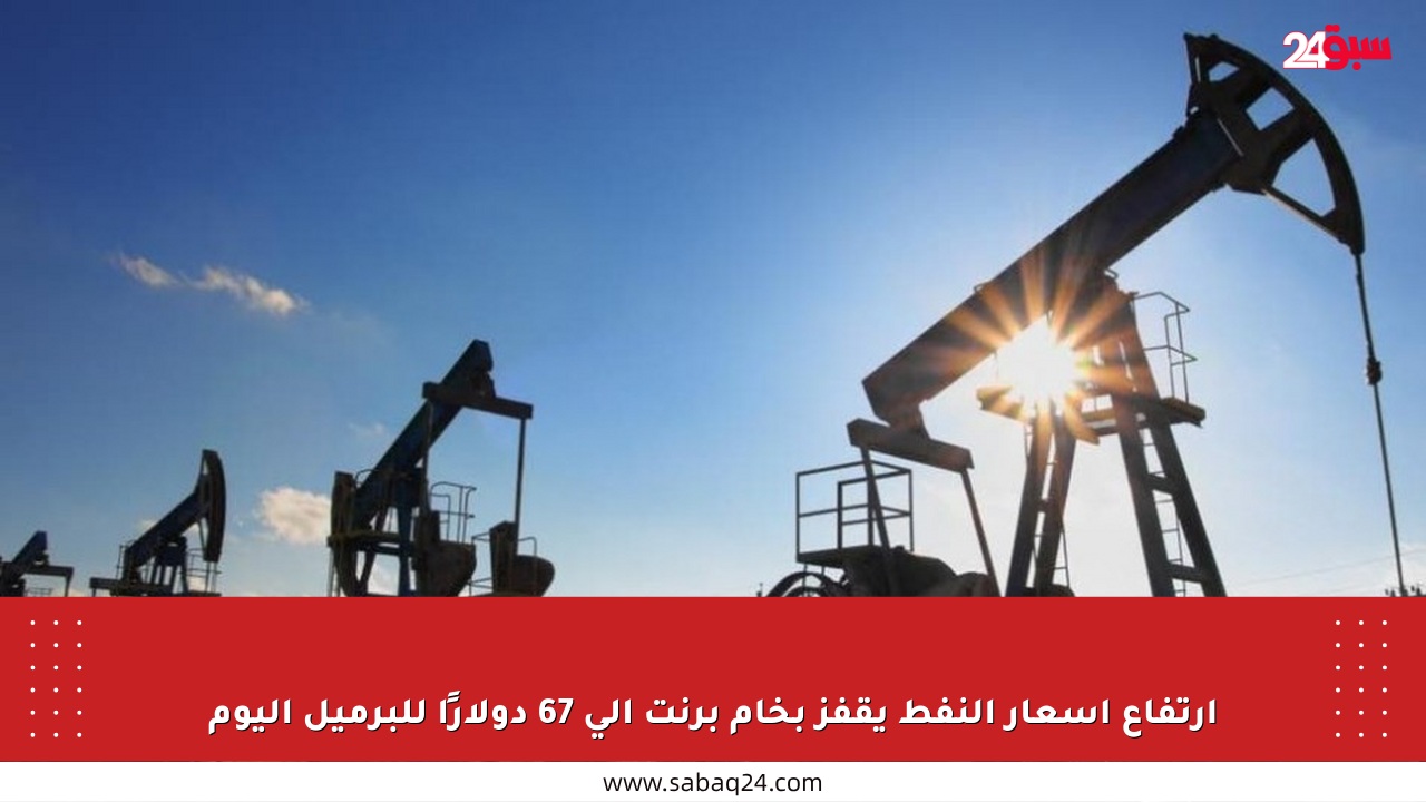 ارتفاع أسعار النفط يقفز بخام برنت إلى 67 دولارًا للبرميل اليوم